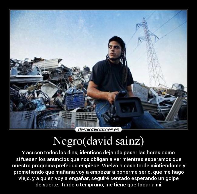 Negro(david sainz) - Y así son todos los días, idénticos dejando pasar las horas como﻿
si fuesen los anuncios que nos obligan a ver mientras esperamos que
nuestro programa preferido empiece. Vuelvo a casa tarde mintiéndome y
prometiendo que mañana voy a empezar a ponerme serio, que me hago
viejo, y a quien voy a engañar, seguiré sentado esperando un golpe
de suerte.. tarde o temprano, me tiene que tocar a mi.