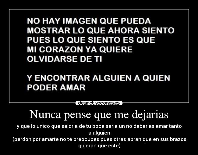 Nunca pense que me dejarias - y que lo unico que saldria de tu boca seria un no deberias amar tanto
a alguien
(perdon por amarte no te preocupes pues otras abran que en sus brazos
quieran que este)