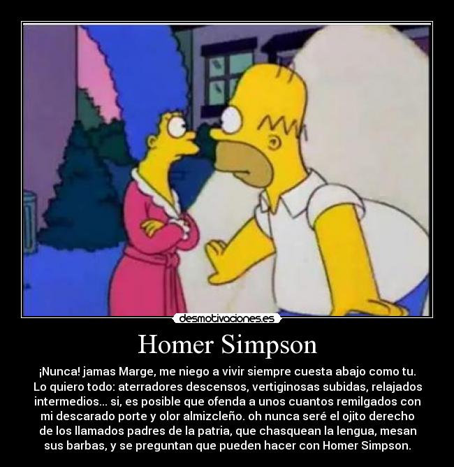 Homer Simpson - ¡Nunca! jamas Marge, me niego a vivir siempre cuesta abajo como tu.
Lo quiero todo: aterradores descensos, vertiginosas subidas, relajados
intermedios... si, es posible que ofenda a unos cuantos remilgados con
mi descarado porte y olor almizcleño. oh nunca seré el ojito derecho
de los llamados padres de la patria, que chasquean la lengua, mesan
sus barbas, y se preguntan que pueden hacer con Homer Simpson.