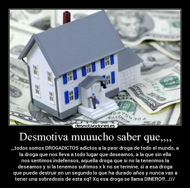 Desmotiva muuucho saber que,,,, - ,,,todos somos DROGADICTOS adictos a la peor droga de todo el mundo, a
la droga que nos lleva a todo lugar que deseamos, a la que sin ella
nos sentimos indefensos, aquella droga que si no la tenenmos la
deseamos y si la tenemos sufrimos x k no se termine, si a esa droga
que puede destruir en un segundo lo que ha durado años y nunca vas a
tener una sobredosis de esta xq? Xq esa droga se llama DINERO!!!...///