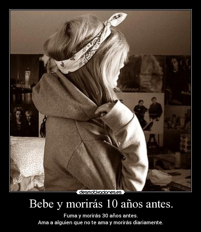 Bebe y morirás 10 años antes. - Fuma y morirás 30 años antes.
Ama a alguien que no te ama y morirás diariamente.