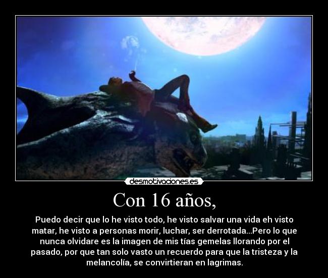 Con 16 años, - Puedo decir que lo he visto todo, he visto salvar una vida eh visto
matar, he visto a personas morir, luchar, ser derrotada...Pero lo que
nunca olvidare es la imagen de mis tías gemelas llorando por el
pasado, por que tan solo vasto un recuerdo para que la tristeza y la
melancolía, se convirtieran en lagrimas.