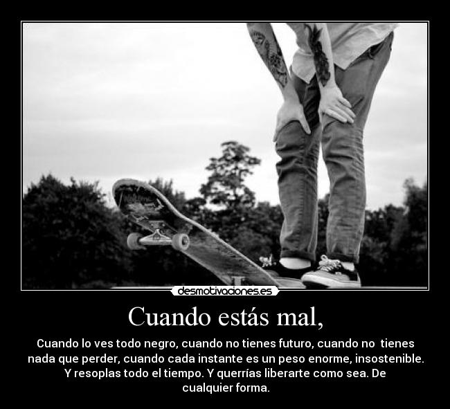 Cuando estás mal, - Cuando lo ves todo negro, cuando no tienes futuro, cuando no tienes
nada que perder, cuando cada instante es un peso enorme, insostenible.
Y resoplas todo el tiempo. Y querrías liberarte como sea. De
cualquier forma.