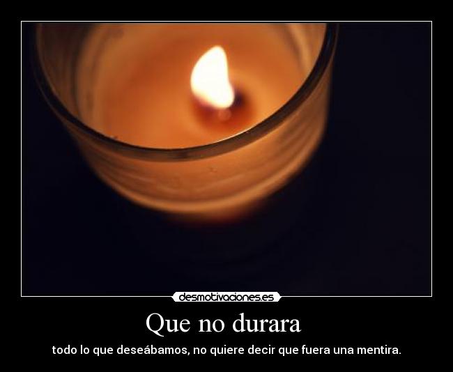 Que no durara  - todo lo que deseábamos, no quiere decir que fuera una mentira.