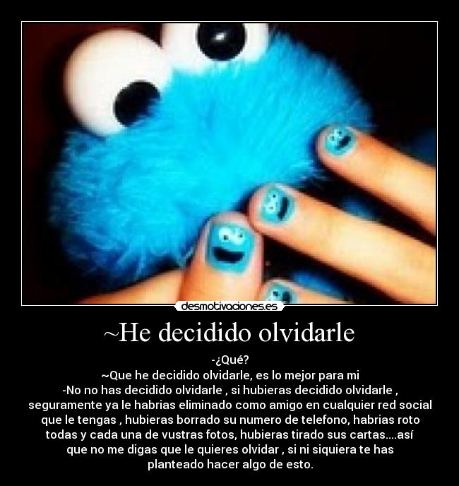 ~He decidido olvidarle - -¿Qué?
~Que he decidido olvidarle, es lo mejor para mi
-No no has decidido olvidarle , si hubieras decidido olvidarle ,
seguramente ya le habrias eliminado como amigo en cualquier red social
que le tengas , hubieras borrado su numero de telefono, habrias roto
todas y cada una de vustras fotos, hubieras tirado sus cartas....así
que no me digas que le quieres olvidar , si ni siquiera te has
planteado hacer algo de esto.