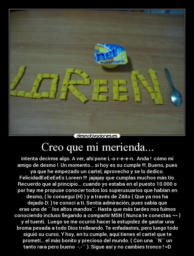 Creo que mi merienda... - intenta decirme algo. A ver, ahí pone L-o-r-e-e-n.  Anda !  cómo mi
amigo de desmo !. Un momento... si hoy es su cumple !!!. Bueno, pues
ya que he empezado un cartel, aprovecho y se lo dedico.
FelicidadEeEeEeEs Loreen !!!  jajajay que cumplas muchos más tío.
Recuerdo que al principio... cuando yo estaba en el puesto 10.000 o
por hay me propuse conocer todos los superusuarios que habían en
desmo, ( lo conseguí (H) ) y a través de Zitito ( Que ya nos ha
dejado D: ) te conocí a tí. Sentía admiración, pues sabía que
eras uno de `` los altos mandos´´. Hasta que más tardes nos fuimos
conociendo incluso llegando a compartir MSN ( Nunca te conectas ¬¬ )
 y el tuenti.  Luego se me ocurrió hacer la estupidez de gastar una
broma pesada a todo Dios trolleando. Te enfadastes, pero luego todo
siguió su curso. Y hoy, en tu cumple, aquí tienes el cartel que te
prometí... el más bonito y precioso del mundo. ( Con una  ``N´´ un
tanto rara pero bueno  -.-´´ ). Sigue así y no cambies tronco ! =D