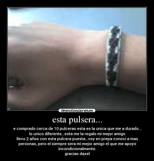 esta pulsera... - e comprado cerca de 10 pulceras esta es la unica que me a durado...
lo unico diferente...esta me la regalo mi mejor amigo
llevo 2 años con esta pulcera puesta...voy en prepa conoci a mas
personas, pero el siempre sera mi mejor amigo el que me apoyo
incondicionalmente.
gracias daxel