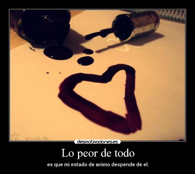 Lo peor de todo - es que mi estado de animo despende de el.