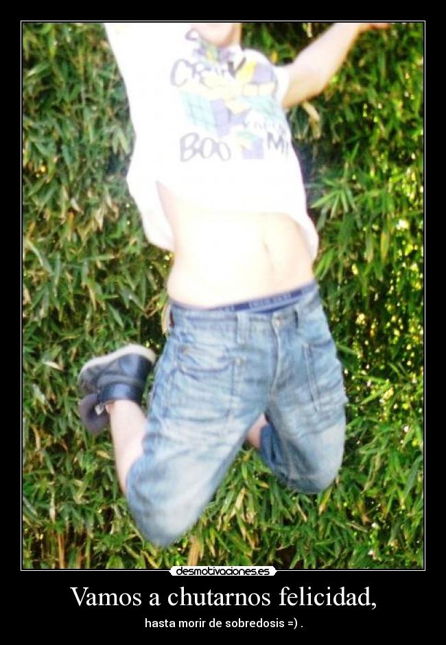 Vamos a chutarnos felicidad, - hasta morir de sobredosis =) .