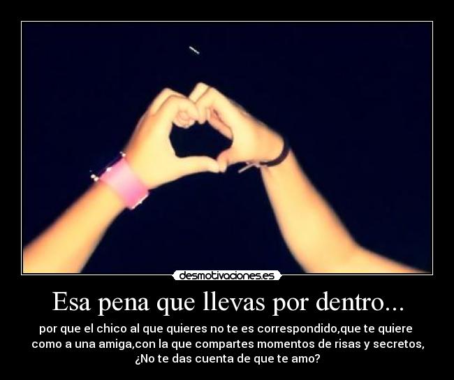 Esa pena que llevas por dentro... - por que el chico al que quieres no te es correspondido,que te quiere 
como a una amiga,con la que compartes momentos de risas y secretos,
¿No te das cuenta de que te amo?