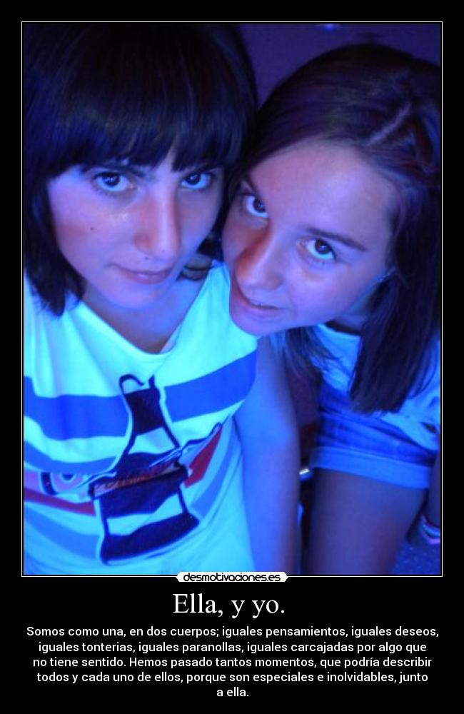 Ella, y yo. - Somos como una, en dos cuerpos; iguales pensamientos, iguales deseos,
iguales tonterias, iguales paranollas, iguales carcajadas por algo que
no tiene sentido. Hemos pasado tantos momentos, que podría describir
todos y cada uno de ellos, porque son especiales e inolvidables, junto
a ella.