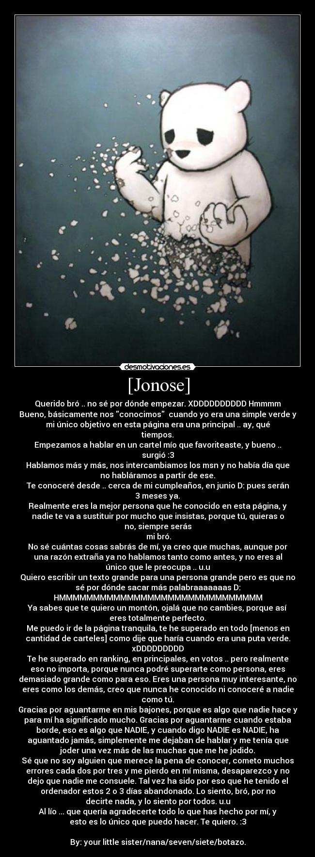 [Jonose] - Querido bró .. no sé por dónde empezar. XDDDDDDDDDD Hmmmm
Bueno, básicamente nos conocimos  cuando yo era una simple verde y
mi único objetivo en esta página era una principal .. ay, qué
tiempos.
Empezamos a hablar en un cartel mío que favoriteaste, y bueno ..
surgió :3
Hablamos más y más, nos intercambiamos los msn y no había día que
no habláramos a partir de ese.
Te conoceré desde .. cerca de mi cumpleaños, en junio D: pues serán
3 meses ya.
Realmente eres la mejor persona que he conocido en esta página, y
nadie te va a sustituir por mucho que insistas, porque tú, quieras o
no, siempre serás
 mi bró.
No sé cuántas cosas sabrás de mí, ya creo que muchas, aunque por
una razón extraña ya no hablamos tanto como antes, y no eres al
único que le preocupa .. u.u
Quiero escribir un texto grande para una persona grande pero es que no
sé por dónde sacar más palabraaaaaaas D:
HMMMMMMMMMMMMMMMMMMMMMMMMMMMMMM
Ya sabes que te quiero un montón, ojalá que no cambies, porque así
eres totalmente perfecto.
Me puedo ir de la página tranquila, te he superado en todo [menos en
cantidad de carteles] como dije que haría cuando era una puta verde.
xDDDDDDDDD
Te he superado en ranking, en principales, en votos .. pero realmente
eso no importa, porque nunca podré superarte como persona, eres
demasiado grande como para eso. Eres una persona muy interesante, no
eres como los demás, creo que nunca he conocido ni conoceré a nadie
como tú.
Gracias por aguantarme en mis bajones, porque es algo que nadie hace y
para mí ha significado mucho. Gracias por aguantarme cuando estaba
borde, eso es algo que NADIE, y cuando digo NADIE es NADIE, ha
aguantado jamás, simplemente me dejaban de hablar y me tenía que
joder una vez más de las muchas que me he jodido.
Sé que no soy alguien que merece la pena de conocer, cometo muchos
errores cada dos por tres y me pierdo en mí misma, desaparezco y no
dejo que nadie me consuele. Tal vez ha sido por eso que he tenido el
ordenador estos 2 o 3 días abandonado. Lo siento, bró, por no
decirte nada, y lo siento por todos. u.u
Al lío ... que quería agradecerte todo lo que has hecho por mí, y
esto es lo único que puedo hacer. Te quiero. :3

By: your little sister/nana/seven/siete/botazo.