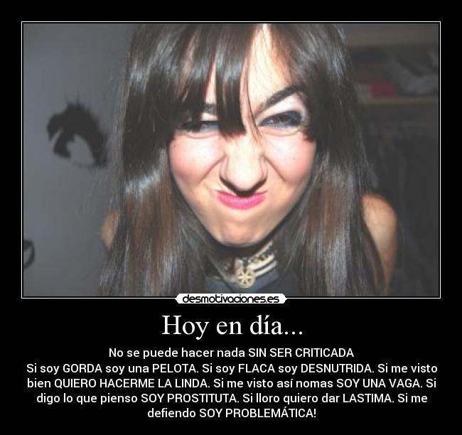 Hoy en día... - No se puede hacer nada SIN SER CRITICADA
Si soy GORDA soy una PELOTA. Si soy FLACA soy DESNUTRIDA. Si me visto
bien QUIERO HACERME LA LINDA. Si me visto así nomas SOY UNA VAGA. Si
digo lo que pienso SOY PROSTITUTA. Si lloro quiero dar LASTIMA. Si me
defiendo SOY PROBLEMÁTICA!