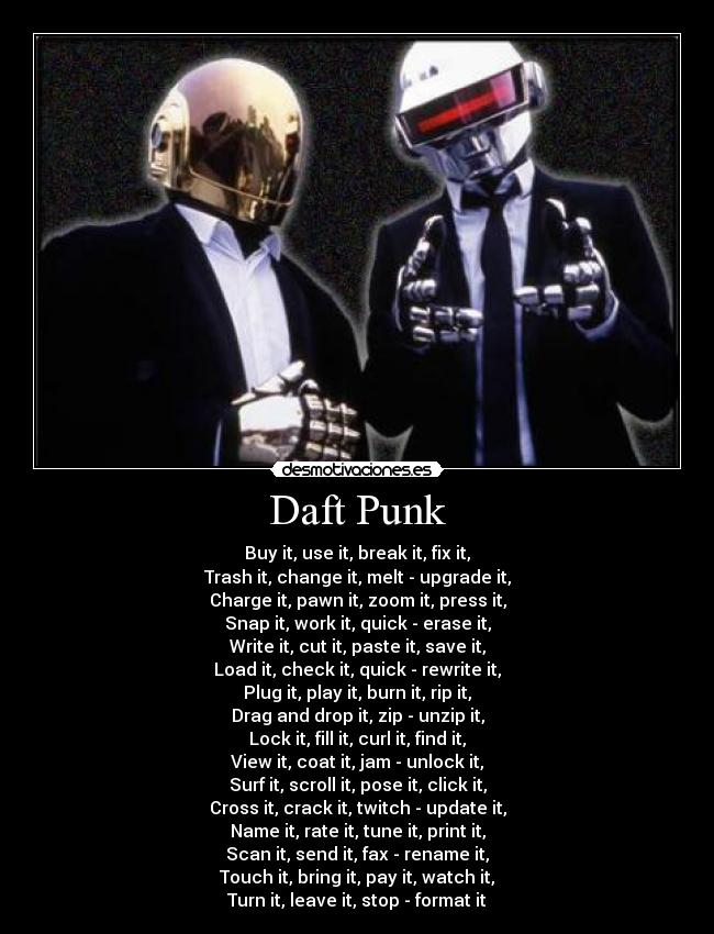 Daft Punk - Buy it, use it, break it, fix it,
Trash it, change it, melt - upgrade it,
Charge it, pawn it, zoom it, press it,
Snap it, work it, quick - erase it,
Write it, cut it, paste it, save it,
Load it, check it, quick - rewrite it,
Plug it, play it, burn it, rip it,
Drag and drop it, zip - unzip it,
Lock it, fill it, curl it, find it,
View it, coat it, jam - unlock it,
Surf it, scroll it, pose it, click it,
Cross it, crack it, twitch - update it,
Name it, rate it, tune it, print it,
Scan it, send it, fax - rename it,
Touch it, bring it, pay it, watch it,
Turn it, leave it, stop - format it
