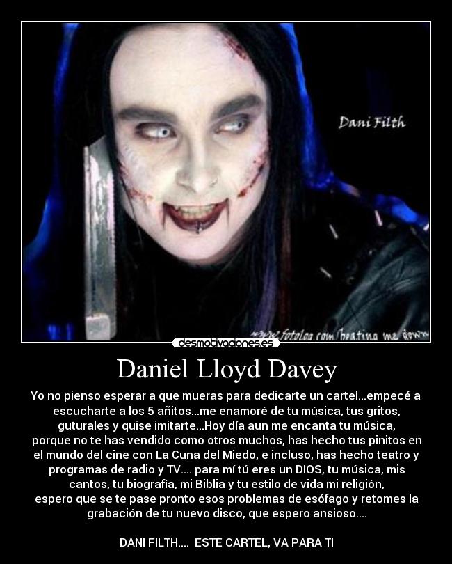Daniel Lloyd Davey - Yo no pienso esperar a que mueras para dedicarte un cartel...empecé a
escucharte a los 5 añitos...me enamoré de tu música, tus gritos,
guturales y quise imitarte...Hoy día aun me encanta tu música,
porque no te has vendido como otros muchos, has hecho tus pinitos en
el mundo del cine con La Cuna del Miedo, e incluso, has hecho teatro y
programas de radio y TV.... para mí tú eres un DIOS, tu música, mis
cantos, tu biografía, mi Biblia y tu estilo de vida mi religión,
espero que se te pase pronto esos problemas de esófago y retomes la
grabación de tu nuevo disco, que espero ansioso....
DANI FILTH.... ESTE CARTEL, VA PARA TI