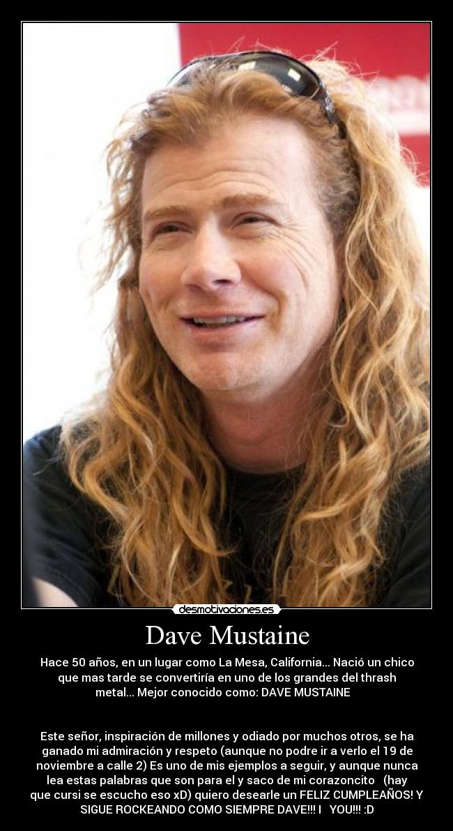 Dave Mustaine - Hace 50 años, en un lugar como La Mesa, California... Nació un chico
que mas tarde se convertiría en uno de los grandes del thrash
metal... Mejor conocido como: DAVE MUSTAINE ♥
Este señor, inspiración de millones y odiado por muchos otros, se ha
ganado mi admiración y respeto (aunque no podre ir a verlo el 19 de
noviembre a calle 2) Es uno de mis ejemplos a seguir, y aunque nunca
lea estas palabras que son para el y saco de mi corazoncito ♥ (hay
que cursi se escucho eso xD) quiero desearle un FELIZ CUMPLEAÑOS! Y
SIGUE ROCKEANDO COMO SIEMPRE DAVE!!! I ♥ YOU!!! :D