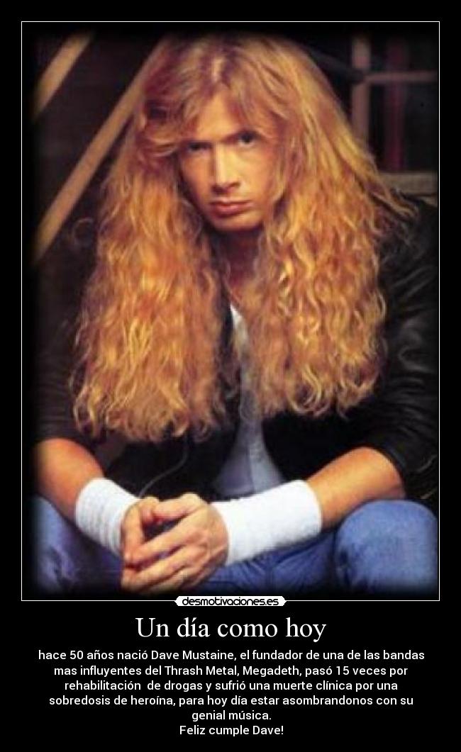 Un día como hoy - hace 50 años nació Dave Mustaine, el fundador de una de las bandas
mas influyentes del Thrash Metal, Megadeth, pasó 15 veces por
rehabilitación  de drogas y sufrió una muerte clínica por una
sobredosis de heroína, para hoy día estar asombrandonos con su
genial música.
Feliz cumple Dave!