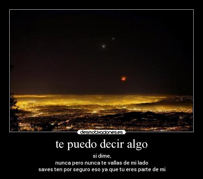 te puedo decir algo - si dime,
nunca pero nunca te vallas de mi lado
saves ten por seguro eso ya que tu eres parte de mi