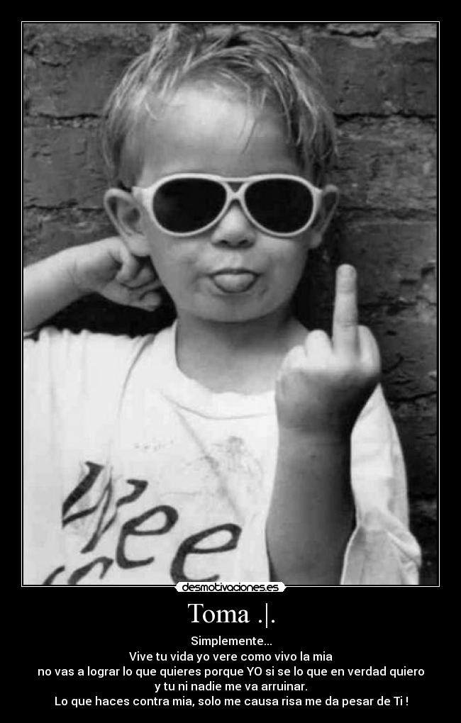 Toma .|. - Simplemente...
Vive tu vida yo vere como vivo la mia
no vas a lograr lo que quieres porque YO si se lo que en verdad quiero
y tu ni nadie me va arruinar.
Lo que haces contra mia, solo me causa risa me da pesar de Ti !