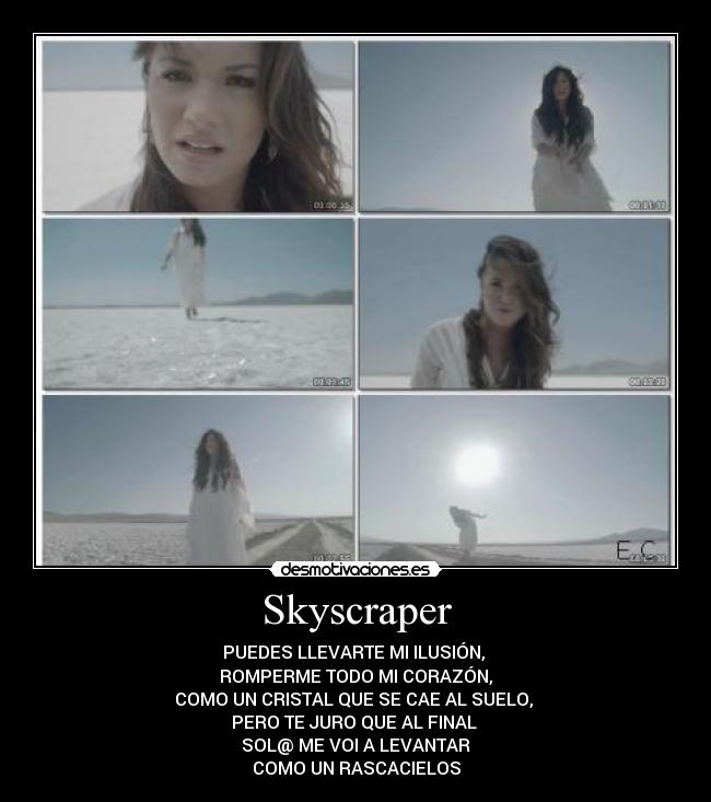 Skyscraper - PUEDES LLEVARTE MI ILUSIÓN,
ROMPERME TODO MI CORAZÓN,
COMO UN CRISTAL QUE SE CAE AL SUELO,
PERO TE JURO QUE AL FINAL
SOL@ ME VOI A LEVANTAR
COMO UN RASCACIELOS