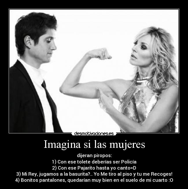 Imagina si las mujeres - dijeran piropos:
1) Con ese tolete deberías ser Policía
2) Con ese Pajarito hasta yo canto=D
3) Mi Rey, jugamos a la basurita?.. Yo Me tiro al piso y tu me Recoges!
4) Bonitos pantalones, quedarían muy bien en el suelo de mi cuarto :O