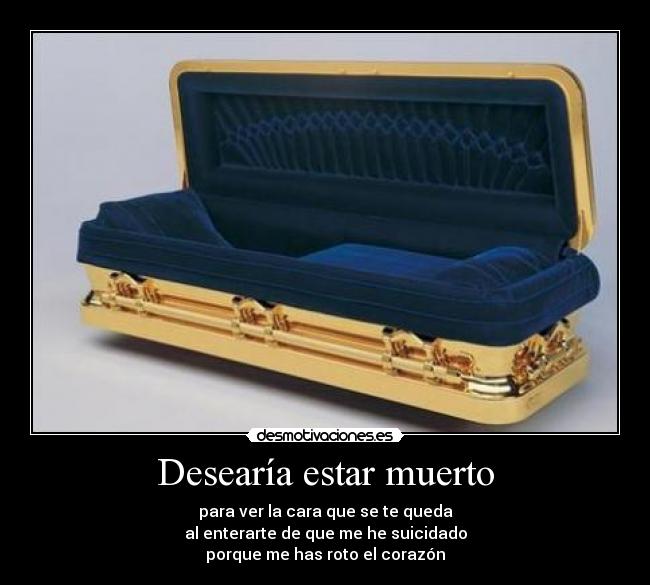 Desearía estar muerto - para ver la cara que se te queda
al enterarte de que me he suicidado
porque me has roto el corazón