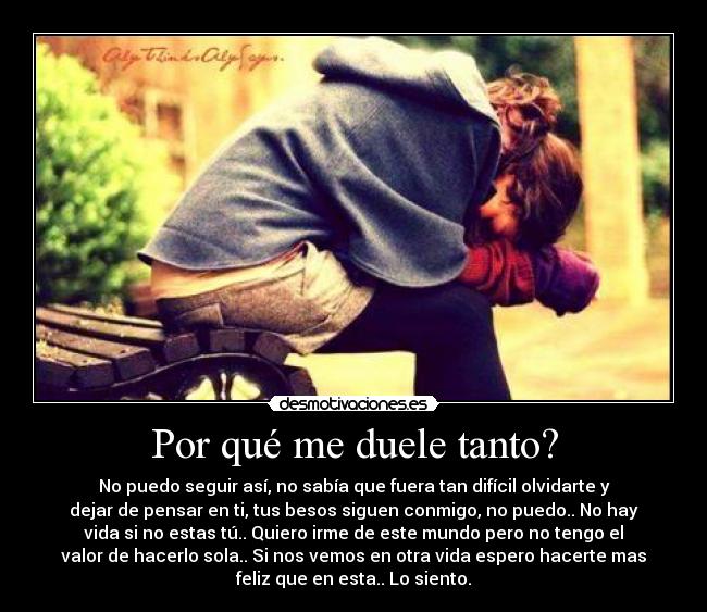 Por qué me duele tanto? - No puedo seguir así, no sabía que fuera tan difícil olvidarte y
dejar de pensar en ti, tus besos siguen conmigo, no puedo.. No hay
vida si no estas tú.. Quiero irme de este mundo pero no tengo el
valor de hacerlo sola.. Si nos vemos en otra vida espero hacerte mas
feliz que en esta.. Lo siento.