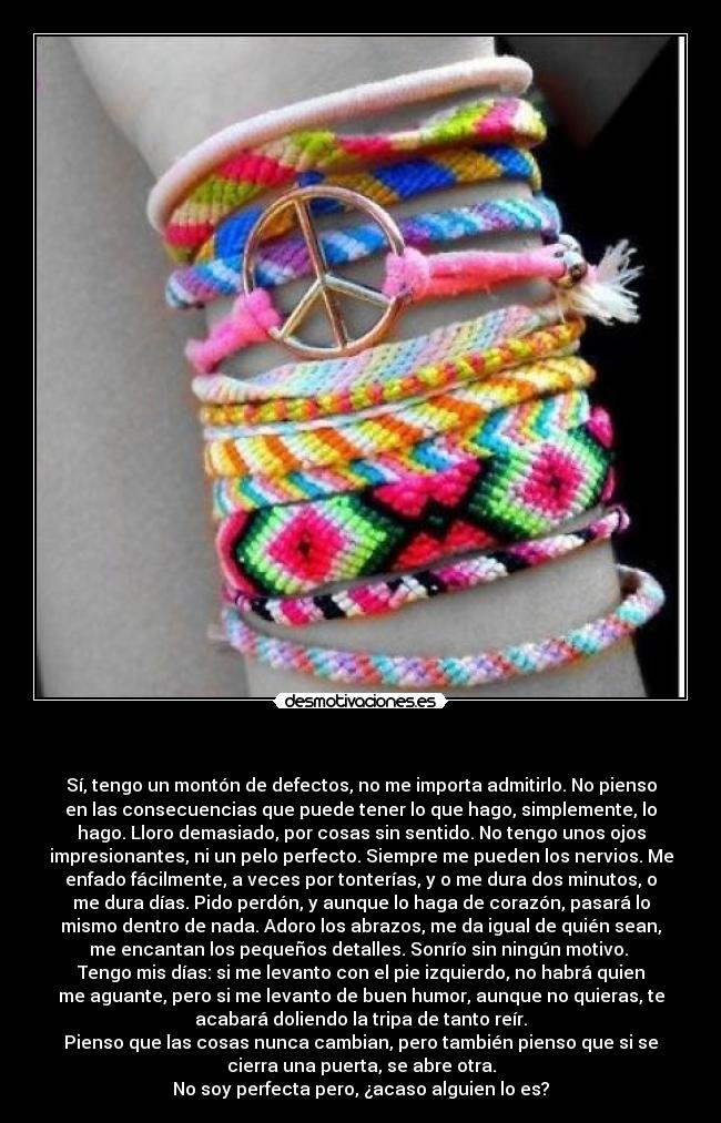 - Sí, tengo un montón de defectos, no me importa admitirlo. No pienso
en las consecuencias que puede tener lo que hago, simplemente, lo
hago. Lloro demasiado, por cosas sin sentido. No tengo unos ojos
impresionantes, ni un pelo perfecto. Siempre me pueden los nervios. Me
enfado fácilmente, a veces por tonterías, y o me dura dos minutos, o
me dura días. Pido perdón, y aunque lo haga de corazón, pasará lo
mismo dentro de nada. Adoro los abrazos, me da igual de quién sean,
me encantan los pequeños detalles. Sonrío sin ningún motivo.
Tengo mis días: si me levanto con el pie izquierdo, no habrá quien
me aguante, pero si me levanto de buen humor, aunque no quieras, te
acabará doliendo la tripa de tanto reír.
Pienso que las cosas nunca cambian, pero también pienso que si se
cierra una puerta, se abre otra.
No soy perfecta pero, ¿acaso alguien lo es?