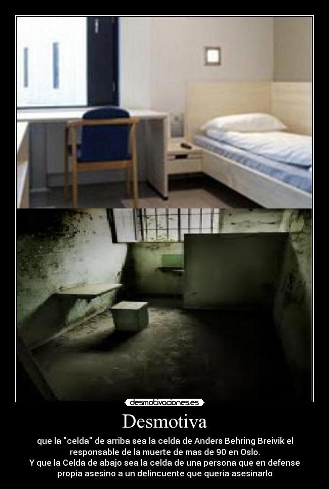 Desmotiva - que la celda de arriba sea la celda de Anders Behring Breivik el
responsable de la muerte de mas de 90 en Oslo.
Y que la Celda de abajo sea la celda de una persona que en defense
propia asesino a un delincuente que queria asesinarlo
