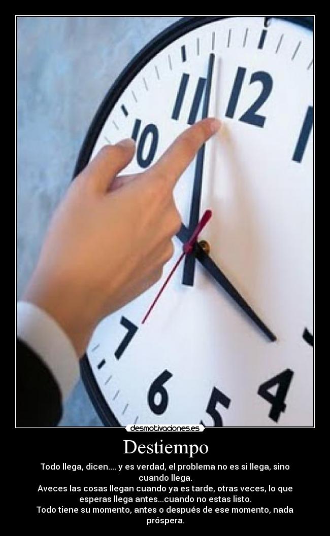 Destiempo - Todo llega, dicen.... y es verdad, el problema no es si llega, sino
cuando llega.
Aveces las cosas llegan cuando ya es tarde, otras veces, lo que
esperas llega antes...cuando no estas listo.
Todo tiene su momento, antes o después de ese momento, nada
próspera.