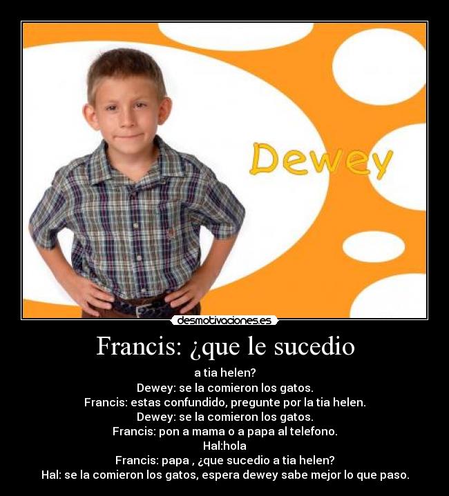 Francis: ¿que le sucedio - a tia helen?
Dewey: se la comieron los gatos.
Francis: estas confundido, pregunte por la tia helen.
Dewey: se la comieron los gatos.
Francis: pon a mama o a papa al telefono.
Hal:hola
Francis: papa , ¿que sucedio a tia helen?
Hal: se la comieron los gatos, espera dewey sabe mejor lo que paso.