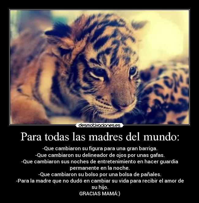 Para todas las madres del mundo: - -Que cambiaron su figura para una gran barriga.
-Que cambiaron su delineador de ojos por unas gafas.
-Que cambiaron sus noches de entretenimiento en hacer guardia
permanente en la noche.
-Que cambiaron su bolso por una bolsa de pañales.
-Para la madre que no dudó en cambiar su vida para recibir el amor de
su hijo.
GRACIAS MAMÁ:)