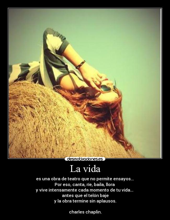 La vida -  es una obra de teatro que no permite ensayos... 
Por eso, canta, ríe, baila, llora 
y vive intensamente cada momento de tu vida... 
antes que el telón baje
y la obra termine sin aplausos.

charles chaplin.