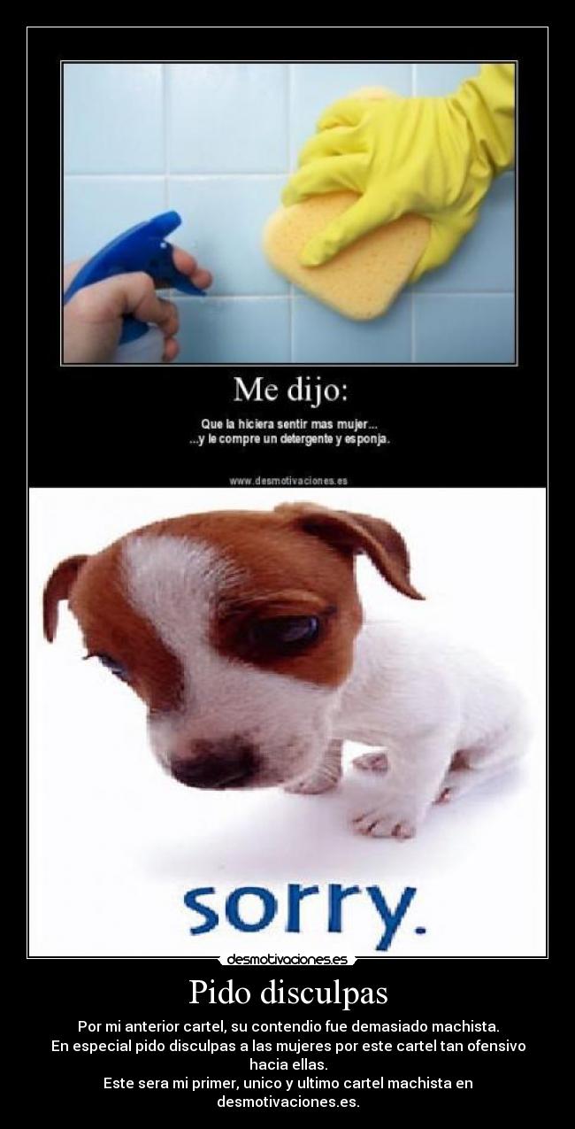 Pido disculpas - Por mi anterior cartel, su contendio fue demasiado machista.
En especial pido disculpas a las mujeres por este cartel tan ofensivo hacia ellas.
Este sera mi primer, unico y ultimo cartel machista en desmotivaciones.es.