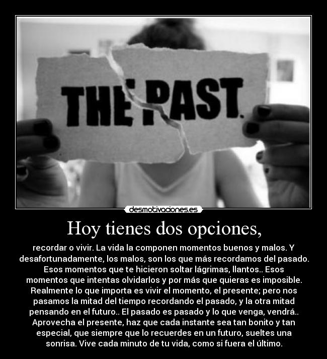 Hoy tienes dos opciones, - recordar o vivir. La vida la componen momentos buenos y malos. Y
desafortunadamente, los malos, son los que más recordamos del pasado.
Esos momentos que te hicieron soltar lágrimas, llantos.. Esos
momentos que intentas olvidarlos y por más que quieras es imposible.
Realmente lo que importa es vivir el momento, el presente; pero nos
pasamos la mitad del tiempo recordando el pasado, y la otra mitad
pensando en el futuro.. El pasado es pasado y lo que venga, vendrá..
Aprovecha el presente, haz que cada instante sea tan bonito y tan
especial, que siempre que lo recuerdes en un futuro, sueltes una
sonrisa. Vive cada minuto de tu vida, como si fuera el último.