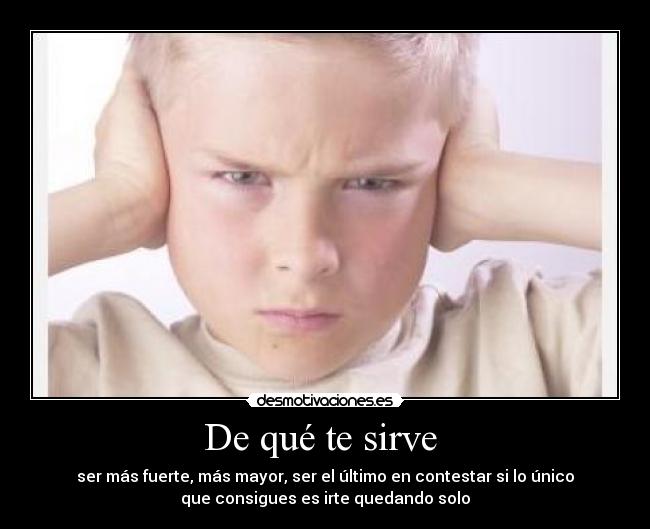 De qué te sirve - ser más fuerte, más mayor, ser el último en contestar si lo único
que consigues es irte quedando solo