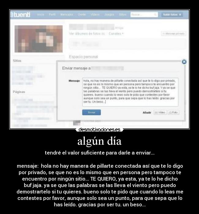 algún día - tendré el valor suficiente para darle a enviar...
mensaje: hola no hay manera de pillarte conectada así que te lo digo
por privado, se que no es lo mismo que en persona pero tampoco te
encuentro por ningún sitio... TE QUIERO, ya esta, ya te lo he dicho
buf jaja. ya se que las palabras se las lleva el viento pero puedo
demostrartelo si tu quieres. bueno solo te pido que cuando lo leas me
contestes por favor, aunque solo sea un punto, para que sepa que lo
has leído. gracias por ser tu. un beso...