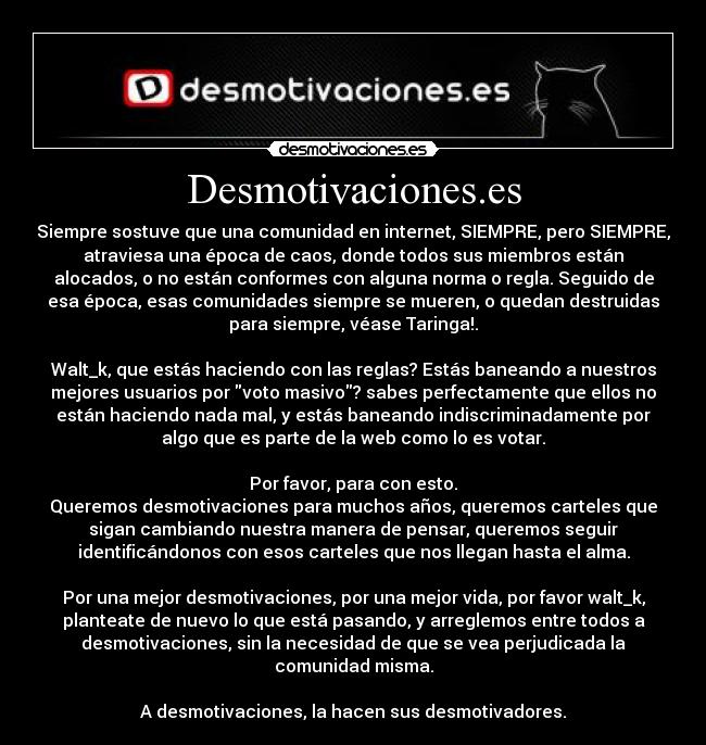 Desmotivaciones.es - Siempre sostuve que una comunidad en internet, SIEMPRE, pero SIEMPRE,
atraviesa una época de caos, donde todos sus miembros están
alocados, o no están conformes con alguna norma o regla. Seguido de
esa época, esas comunidades siempre se mueren, o quedan destruidas
para siempre, véase Taringa!.

Walt_k, que estás haciendo con las reglas? Estás baneando a nuestros
mejores usuarios por voto masivo? sabes perfectamente que ellos no
están haciendo nada mal, y estás baneando indiscriminadamente por
algo que es parte de la web como lo es votar.

Por favor, para con esto.
Queremos desmotivaciones para muchos años, queremos carteles que
sigan cambiando nuestra manera de pensar, queremos seguir
identificándonos con esos carteles que nos llegan hasta el alma.

Por una mejor desmotivaciones, por una mejor vida, por favor walt_k,
planteate de nuevo lo que está pasando, y arreglemos entre todos a
desmotivaciones, sin la necesidad de que se vea perjudicada la
comunidad misma.

A desmotivaciones, la hacen sus desmotivadores.