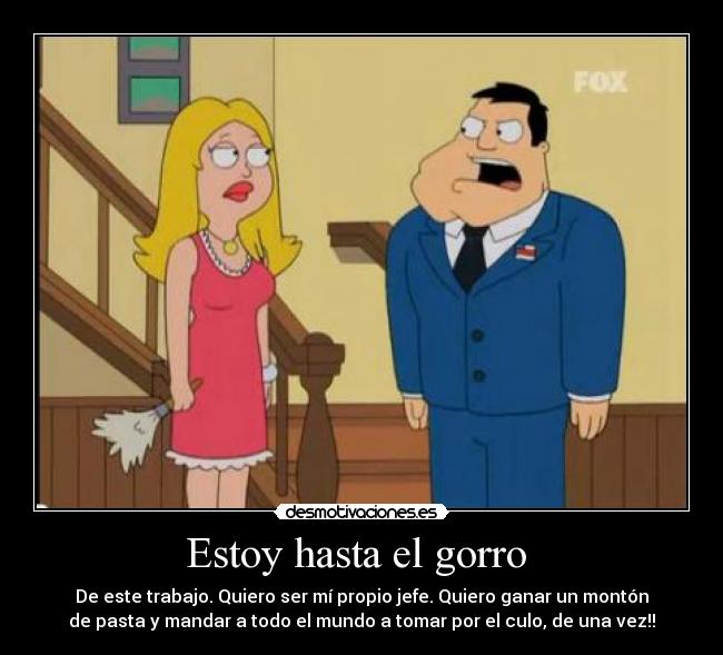 Estoy hasta el gorro  - De este trabajo. Quiero ser mí propio jefe. Quiero ganar un montón
de pasta y mandar a todo el mundo a tomar por el culo, de una vez!!