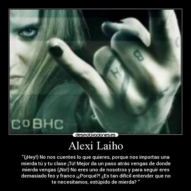 Alexi Laiho - (¡Hey!) No nos cuentes lo que quieres, porque nos importas una
mierda tú y tu clase ¡Tú! Mejor da un paso atrás vengas de donde
mierda vengas (¡No!) No eres uno de nosotros y para seguir eres
demasiado feo y franco ¡¿Porqué?! ¿Es tan difícil entender que no
te necesitamos, estúpido de mierda?