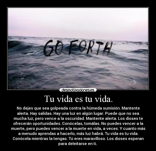 Tu vida es tu vida. - No dejes que sea golpeada contra la húmeda sumisión. Mantente
alerta. Hay salidas. Hay una luz en algún lugar. Puede que no sea
mucha luz, pero vence a la oscuridad. Mantente alerta. Los dioses te
ofrecerán oportunidades. Conócelas, tomálas. No puedes vencer a la
muerte, pero puedes vencer a la muerte en vida, a veces. Y cuanto más
a menudo aprendas a hacerlo, más luz habrá. Tu vida es tu vida.
Conócela mientras la tengas. Tú eres maravilloso. Los dioses esperan
para deleitarse en ti.