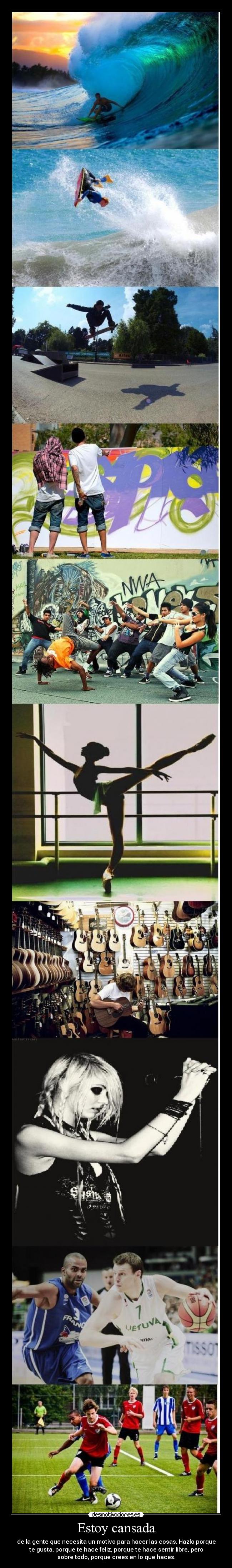 Estoy cansada - de la gente que necesita un motivo para hacer las cosas. Hazlo porque
te gusta, porque te hace feliz, porque te hace sentir libre, pero
sobre todo, porque crees en lo que haces.
