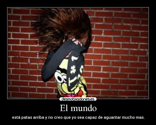 El mundo - está patas arriba y no creo que yo sea capaz de aguantar mucho mas.