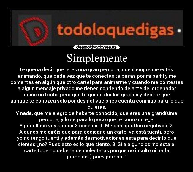 Simplemente - te quería decir que eres una gran persona, que siempre me estás
animando, que cada vez que te conectas te pasas por mi perfil y me
comentas en algún que otro cartel para animarme y cuando me contestas
a algún mensaje privado me tienes sonriendo delante del ordenador
como un tonto, pero que te quería dar las gracias y decirte que
aunque te conozca solo por desmotivaciones cuenta conmigo para lo que
quieras.
Y nada, que me alegro de haberte conocido, que eres una grandísima
persona, y lo sé para lo poco que te conozco e_é.
Y por último voy a decir 3 cosejas: 1. Me dan igual los negativos. 2.
Algunos me diréis que para dedicarle un cartel ya está tuenti, pero
yo no tengo tuenti y además desmotivaciones está para decir lo que
sientes ¿no? Pues esto es lo que siento. 3. Si a alguno os molesta el
cartel(que no debería de molestaros porque no insulto ni nada
parecido..) pues perdón:D