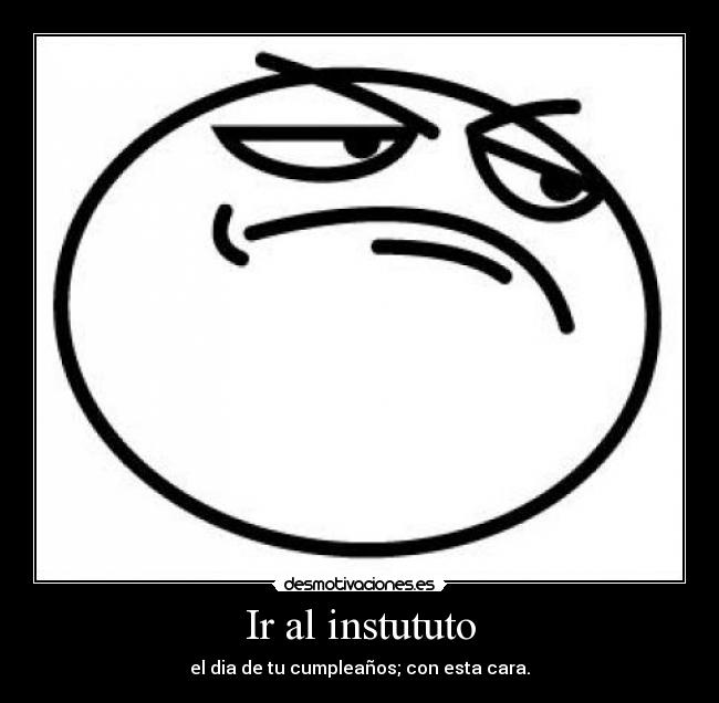 Ir al instututo - el dia de tu cumpleaños; con esta cara.