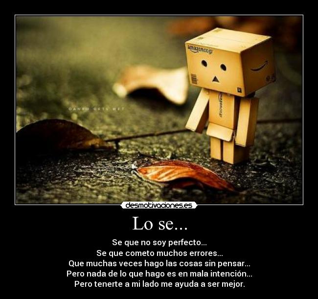Lo se... - Se que no soy perfecto...
Se que cometo muchos errores...
Que muchas veces hago las cosas sin pensar...
Pero nada de lo que hago es en mala intención...
Pero tenerte a mi lado me ayuda a ser mejor.