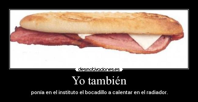 Yo también - ponía en el instituto el bocadillo a calentar en el radiador.
