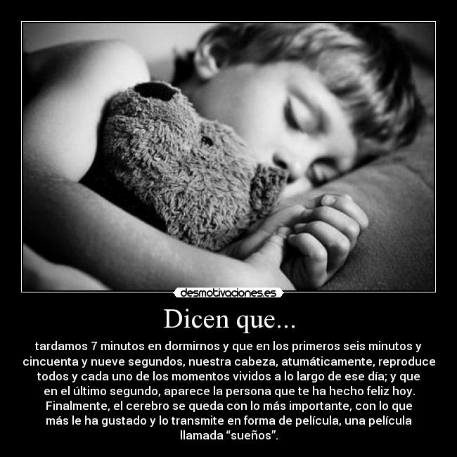 Dicen que... - tardamos 7 minutos en dormirnos y que en los primeros seis minutos y
cincuenta y nueve segundos, nuestra cabeza, atumáticamente, reproduce
todos y cada uno de los momentos vividos a lo largo de ese día; y que
en el último segundo, aparece la persona que te ha hecho feliz hoy.
Finalmente, el cerebro se queda con lo más importante, con lo que
más le ha gustado y lo transmite en forma de película, una película
llamada “sueños”.