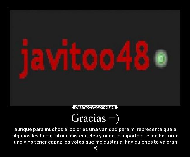 Gracias =) - aunque para muchos el color es una vanidad para mi representa que a
algunos les han gustado mis carteles y aunque soporte que me borraran
uno y no tener capaz los votos que me gustaria, hay quienes te valoran
=)