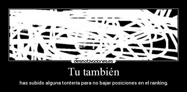 Tu también - has subido alguna tontería para no bajar posiciones en el ranking.